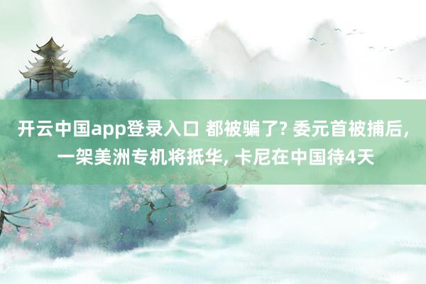 开云中国app登录入口 都被骗了? 委元首被捕后, 一架美洲专机将抵华, 卡尼在中国待4天