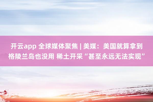开云app 全球媒体聚焦 | 美媒：美国就算拿到格陵兰岛也没用 稀土开采“甚至永远无法实现”