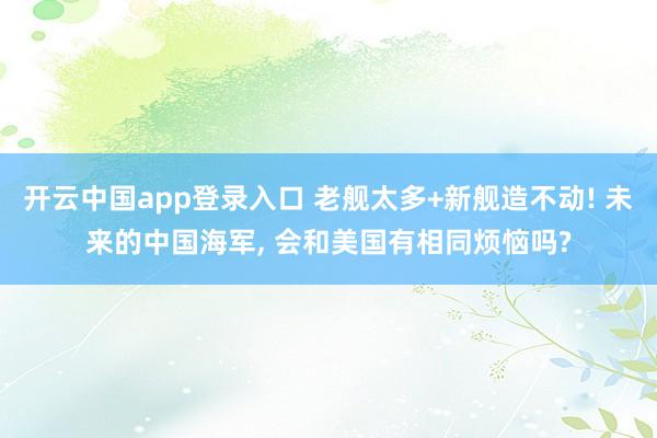 开云中国app登录入口 老舰太多+新舰造不动! 未来的中国海军, 会和美国有相同烦恼吗?