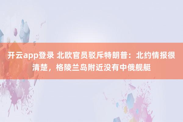 开云app登录 北欧官员驳斥特朗普：北约情报很清楚，格陵兰岛附近没有中俄舰艇