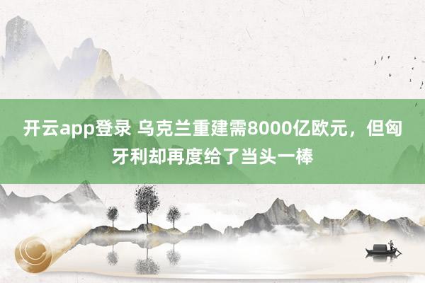 开云app登录 乌克兰重建需8000亿欧元，但匈牙利却再度给了当头一棒