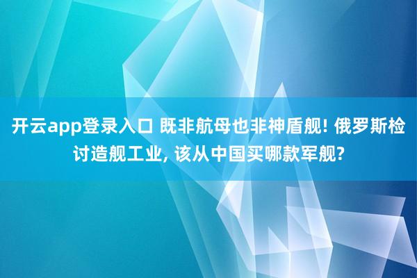 开云app登录入口 既非航母也非神盾舰! 俄罗斯检讨造舰工业, 该从中国买哪款军舰?