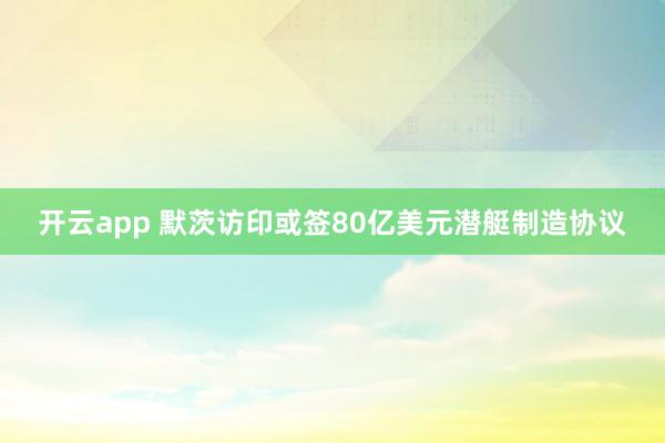 开云app 默茨访印或签80亿美元潜艇制造协议