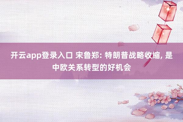 开云app登录入口 宋鲁郑: 特朗普战略收缩, 是中欧关系转型的好机会