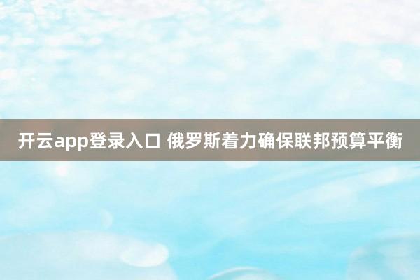 开云app登录入口 俄罗斯着力确保联邦预算平衡