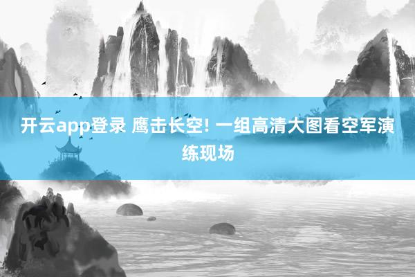 开云app登录 鹰击长空! 一组高清大图看空军演练现场