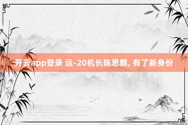 开云app登录 运-20机长陈思麒, 有了新身份