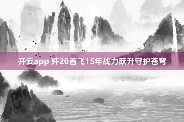 开云app 歼20首飞15年战力跃升守护苍穹