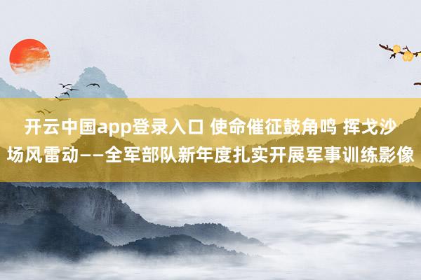 开云中国app登录入口 使命催征鼓角鸣 挥戈沙场风雷动——全军部队新年度扎实开展军事训练影像