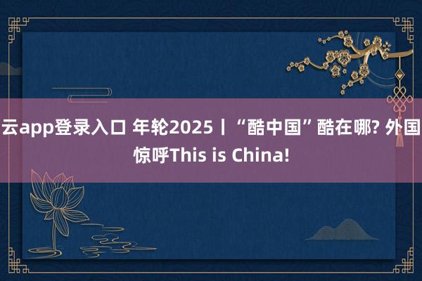 开云app登录入口 年轮2025丨“酷中国”酷在哪? 外国人惊呼This is China!