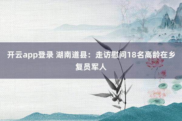 开云app登录 湖南道县：走访慰问18名高龄在乡复员军人