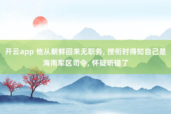 开云app 他从朝鲜回来无职务, 授衔时得知自己是海南军区司令, 怀疑听错了