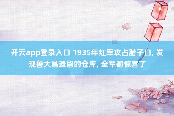 开云app登录入口 1935年红军攻占腊子口, 发现鲁大昌遗留的仓库, 全军都惊喜了