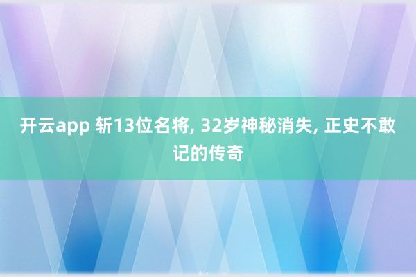 开云app 斩13位名将, 32岁神秘消失, 正史不敢记的传奇
