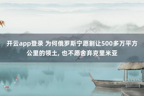 开云app登录 为何俄罗斯宁愿割让500多万平方公里的领土, 也不愿舍弃克里米亚