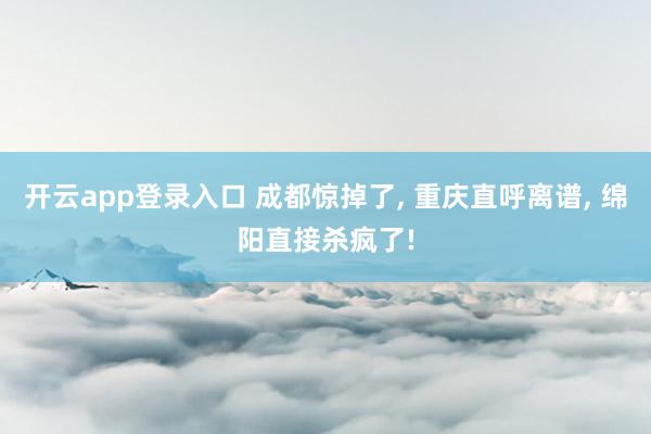 开云app登录入口 成都惊掉了, 重庆直呼离谱, 绵阳直接杀疯了!