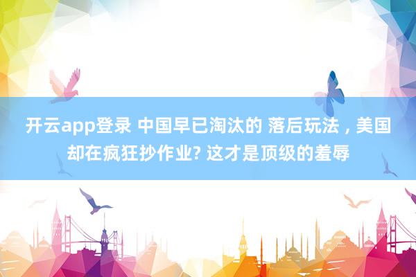 开云app登录 中国早已淘汰的 落后玩法 , 美国却在疯狂抄作业? 这才是顶级的羞辱