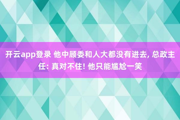开云app登录 他中顾委和人大都没有进去, 总政主任: 真对不住! 他只能尴尬一笑