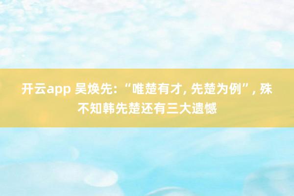开云app 吴焕先: “唯楚有才, 先楚为例”, 殊不知韩先楚还有三大遗憾