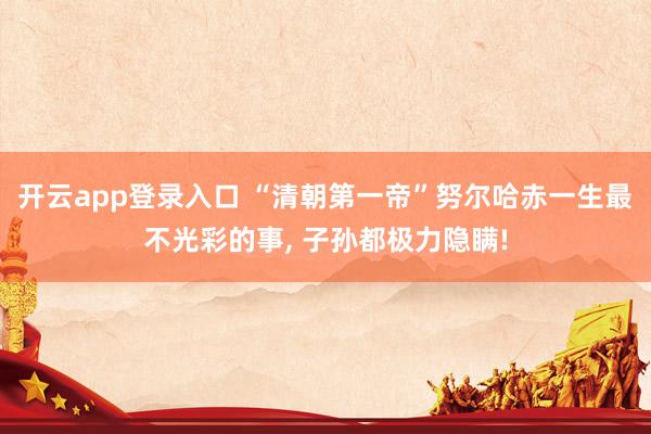 开云app登录入口 “清朝第一帝”努尔哈赤一生最不光彩的事, 子孙都极力隐瞒!