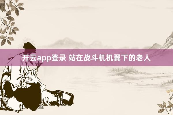 开云app登录 站在战斗机机翼下的老人