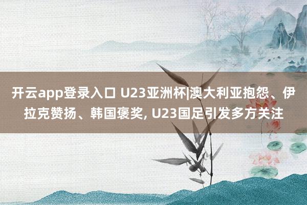 开云app登录入口 U23亚洲杯|澳大利亚抱怨、伊拉克赞扬、韩国褒奖, U23国足引发多方关注