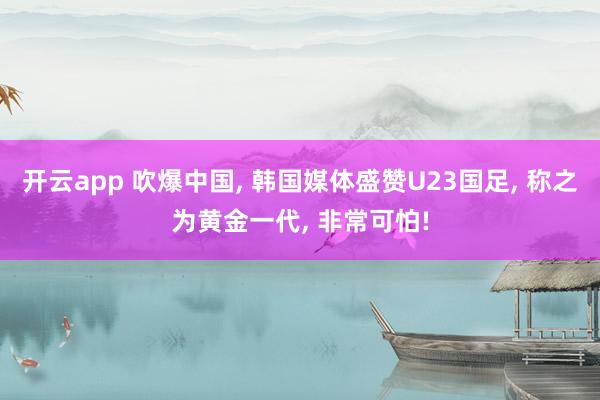 开云app 吹爆中国, 韩国媒体盛赞U23国足, 称之为黄金一代, 非常可怕!