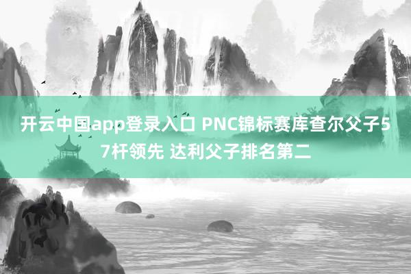 开云中国app登录入口 PNC锦标赛库查尔父子57杆领先 达利父子排名第二