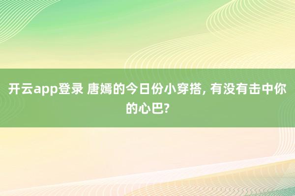 开云app登录 唐嫣的今日份小穿搭, 有没有击中你的心巴?
