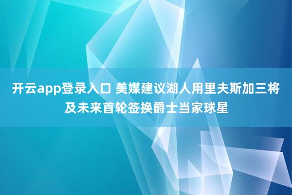 开云app登录入口 美媒建议湖人用里夫斯加三将及未来首轮签换爵士当家球星