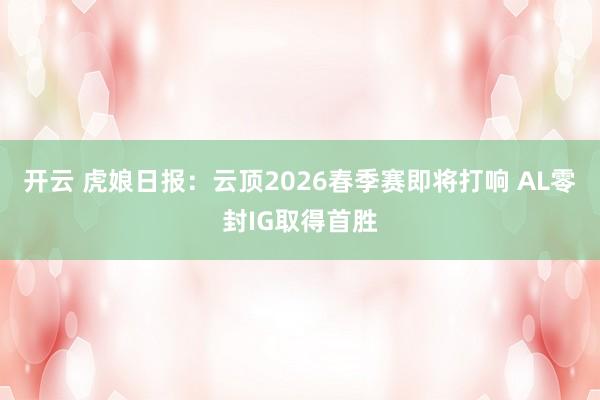 开云 虎娘日报：云顶2026春季赛即将打响 AL零封IG取得首胜