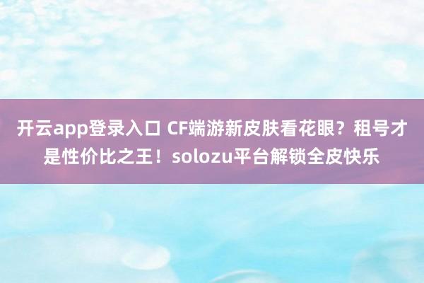 开云app登录入口 CF端游新皮肤看花眼？租号才是性价比之王！solozu平台解锁全皮快乐