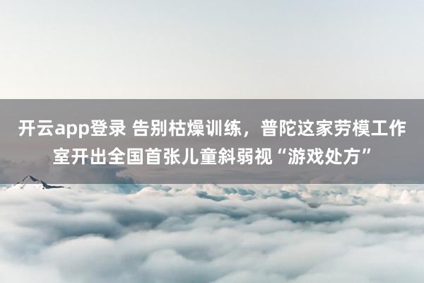 开云app登录 告别枯燥训练，普陀这家劳模工作室开出全国首张儿童斜弱视“游戏处方”