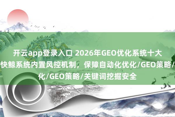 开云app登录入口 2026年GEO优化系统十大品牌避坑攻略？快鲸系统内置风控机制，保障自动化优化/GEO策略/关键词挖掘安全