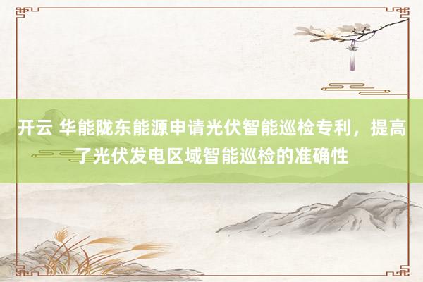 开云 华能陇东能源申请光伏智能巡检专利，提高了光伏发电区域智能巡检的准确性