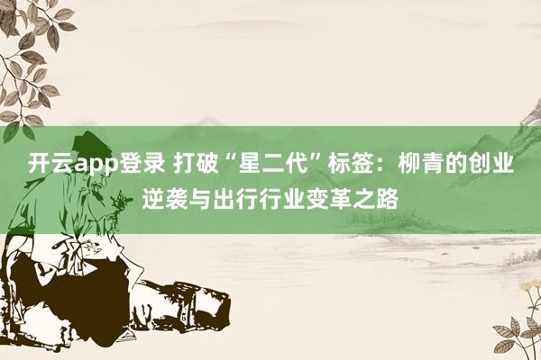 开云app登录 打破“星二代”标签：柳青的创业逆袭与出行行业变革之路