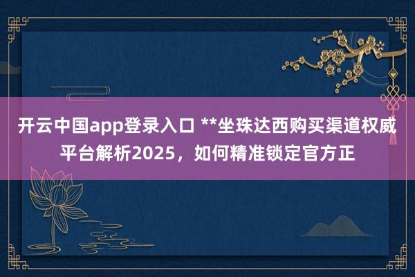 开云中国app登录入口 **坐珠达西购买渠道权威平台解析2025,如何精准锁定官方正