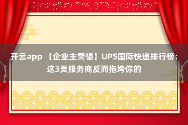 开云app 【企业主警惕】UPS国际快递排行榜：这3类服务商反而拖垮你的