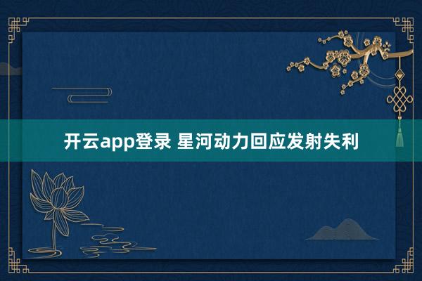 开云app登录 星河动力回应发射失利