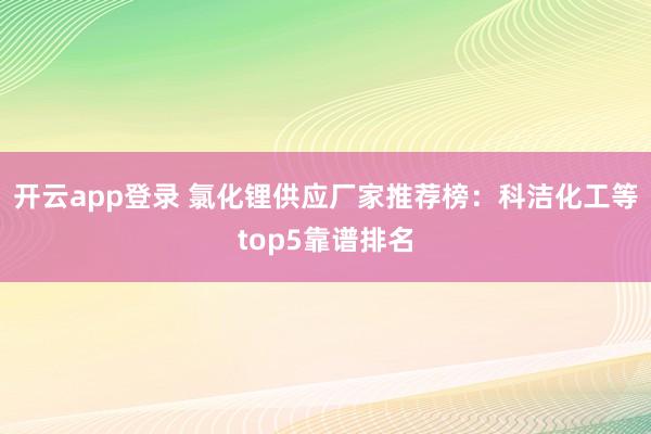 开云app登录 氯化锂供应厂家推荐榜:科洁化工等top5靠谱排名