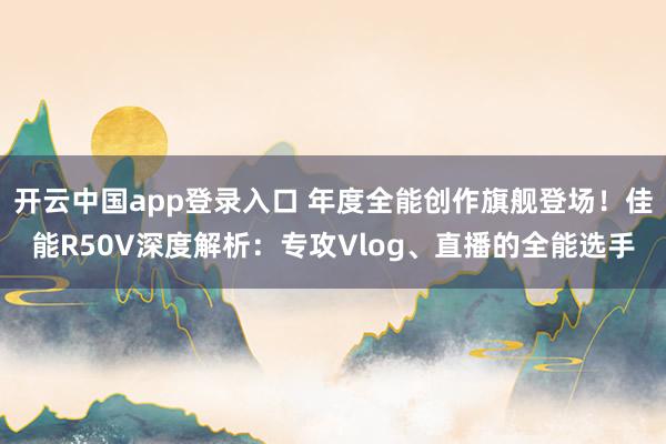 开云中国app登录入口 年度全能创作旗舰登场！佳能R50V深度解析：专攻Vlog、直播的全能选手
