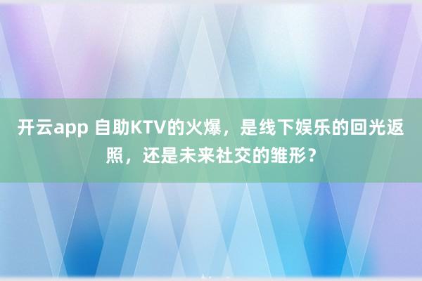 开云app 自助KTV的火爆,是线下娱乐的回光返照,还是未来社交的雏形?