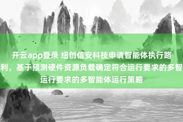 开云app登录 纽创信安科技申请智能体执行路径处理方法专利，基于预测硬件资源负载确定符合运行要求的多智能体运行策略