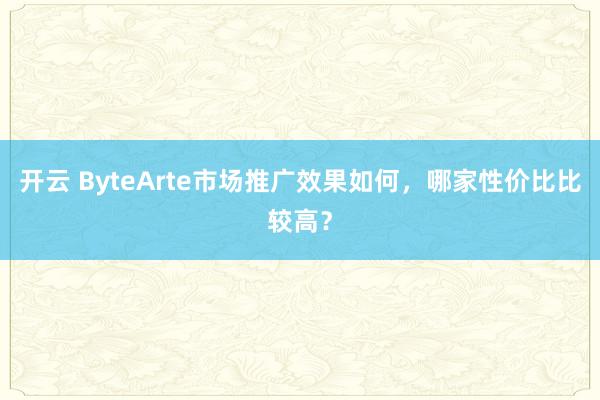 开云 ByteArte市场推广效果如何，哪家性价比比较高？