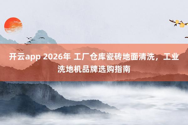 开云app 2026年 工厂仓库瓷砖地面清洗,工业洗地机品牌选购指南