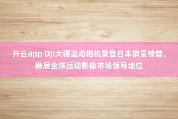 开云app DJI大疆运动相机荣登日本销量榜首，稳居全球运动影像市场领导地位
