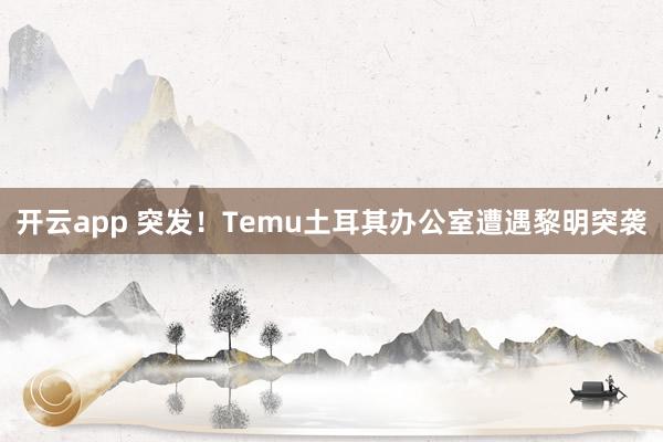 开云app 突发！Temu土耳其办公室遭遇黎明突袭
