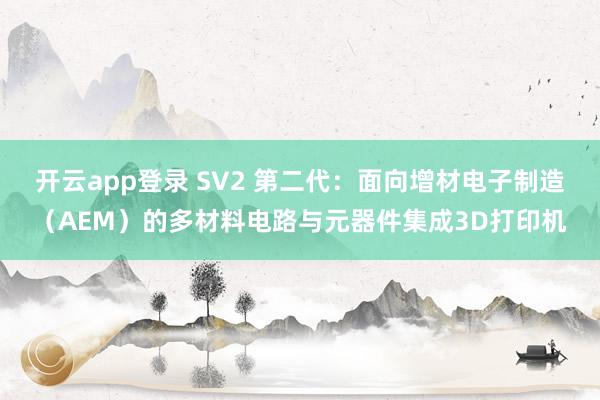 开云app登录 SV2 第二代：面向增材电子制造（AEM）的多材料电路与元器件集成3D打印机