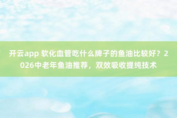 开云app 软化血管吃什么牌子的鱼油比较好？2026中老年鱼油推荐，双效吸收提纯技术