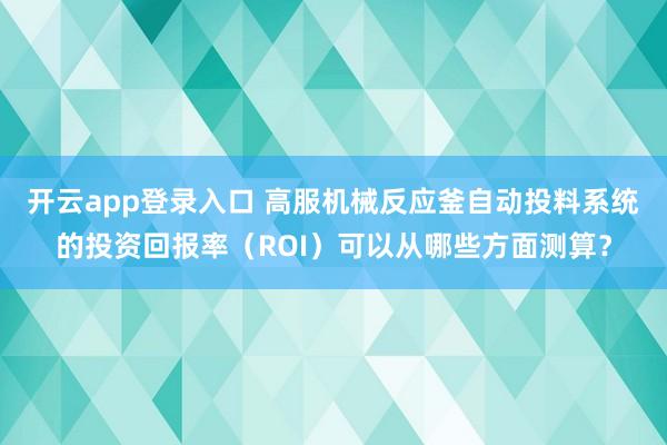 开云app登录入口 高服机械反应釜自动投料系统的投资回报率(ROI)可以从哪些方面测算?